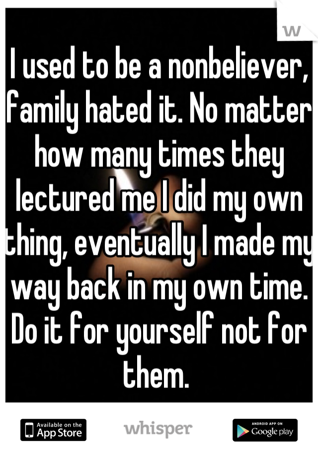 I used to be a nonbeliever, family hated it. No matter how many times they lectured me I did my own thing, eventually I made my way back in my own time. Do it for yourself not for them. 