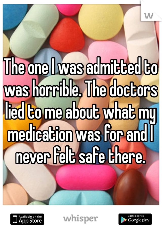 The one I was admitted to was horrible. The doctors lied to me about what my medication was for and I never felt safe there.