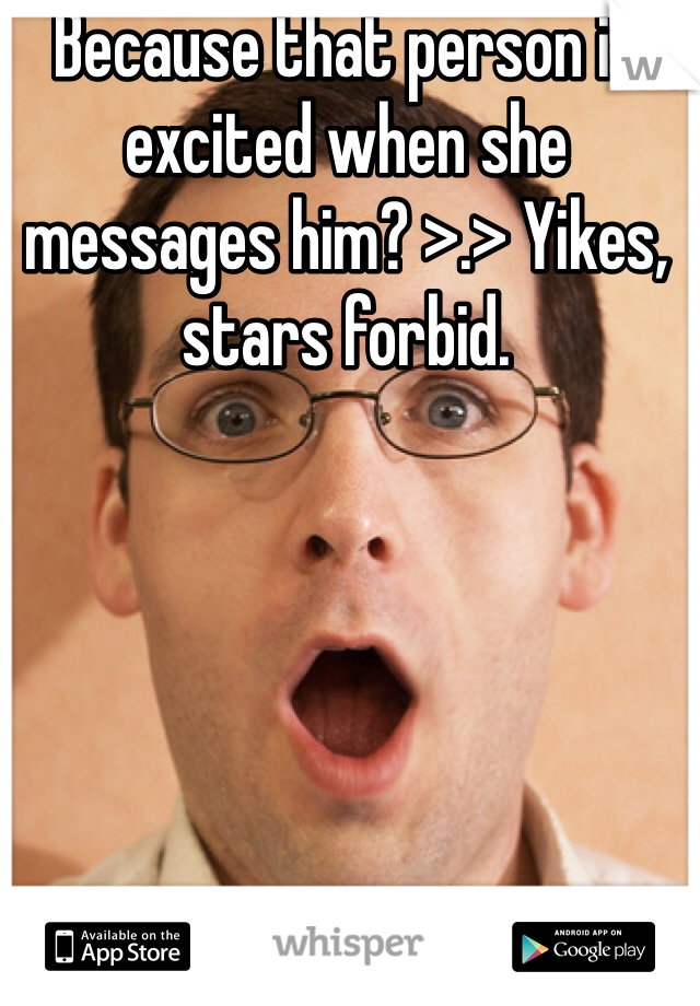 Because that person is excited when she messages him? >.> Yikes, stars forbid.
