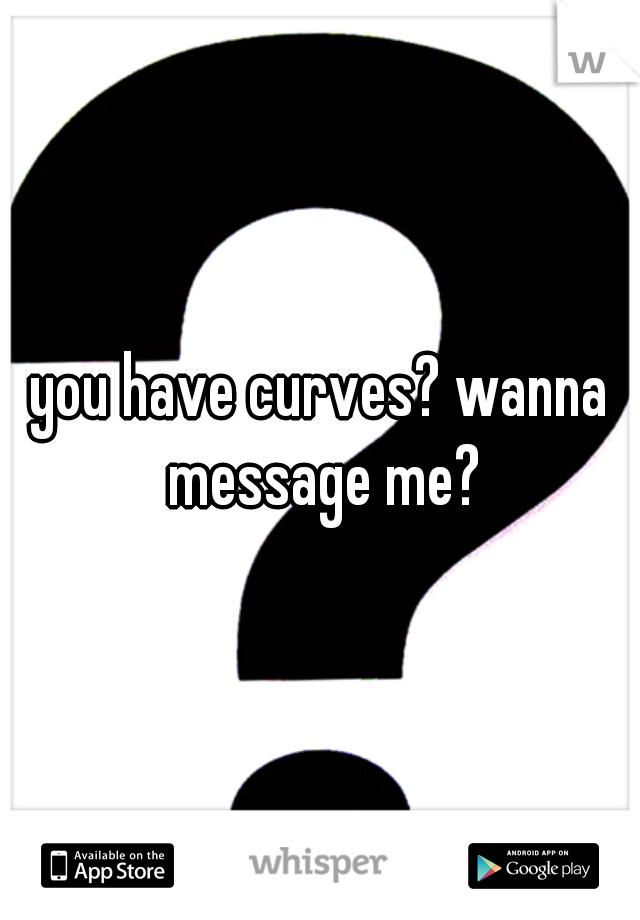 you have curves? wanna message me?