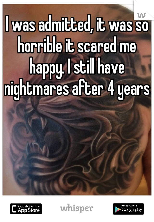 I was admitted, it was so horrible it scared me happy. I still have nightmares after 4 years