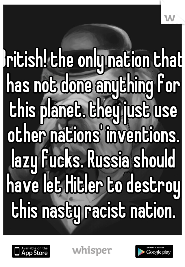 British! the only nation that has not done anything for this planet. they just use other nations' inventions. lazy fucks. Russia should have let Hitler to destroy this nasty racist nation.