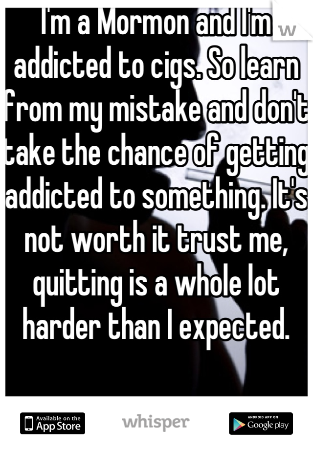 I'm a Mormon and I'm addicted to cigs. So learn from my mistake and don't take the chance of getting addicted to something. It's not worth it trust me, quitting is a whole lot harder than I expected.