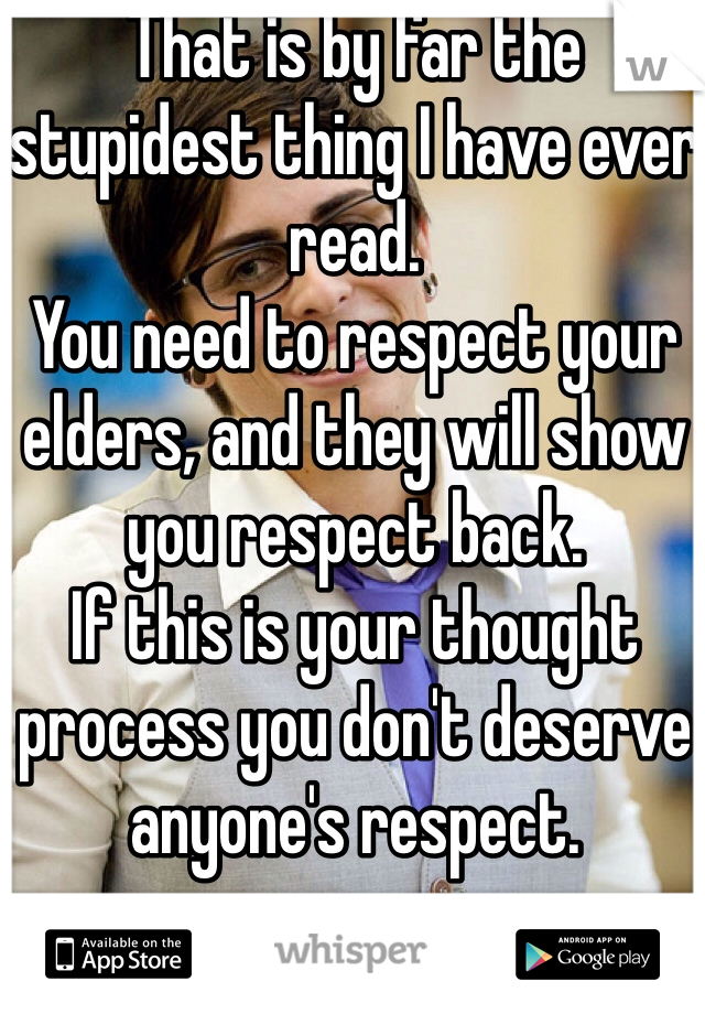 That is by far the stupidest thing I have ever read.
You need to respect your elders, and they will show you respect back.
If this is your thought process you don't deserve anyone's respect.