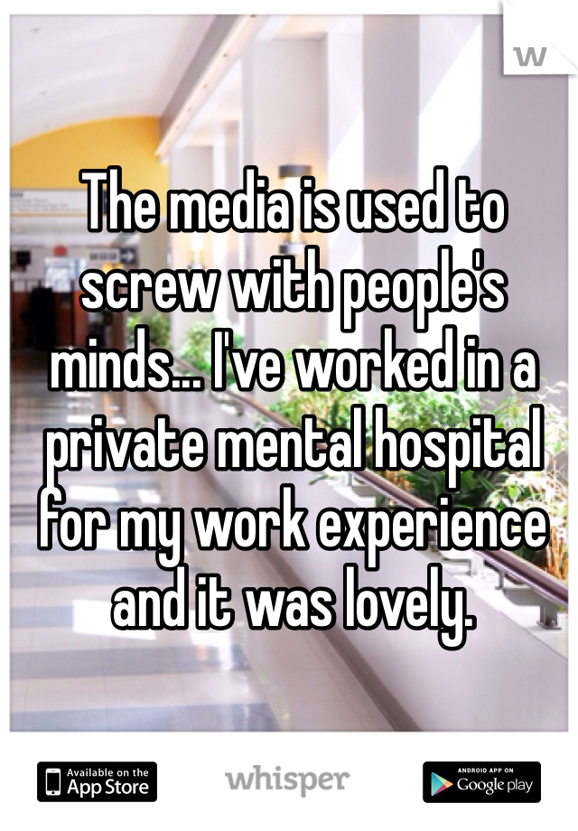 The media is used to screw with people's minds... I've worked in a private mental hospital for my work experience and it was lovely. 