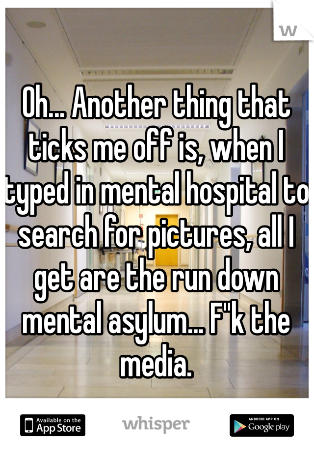 Oh... Another thing that ticks me off is, when I typed in mental hospital to search for pictures, all I get are the run down mental asylum... F''k the media.