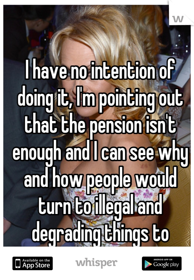 I have no intention of doing it, I'm pointing out that the pension isn't enough and I can see why and how people would turn to illegal and degrading things to survive.  