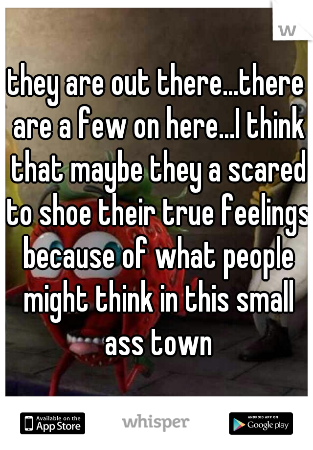 they are out there...there are a few on here...I think that maybe they a scared to shoe their true feelings because of what people might think in this small ass town