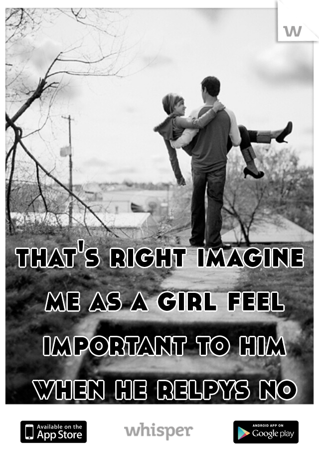 that's right imagine me as a girl feel important to him when he relpys no matter what 