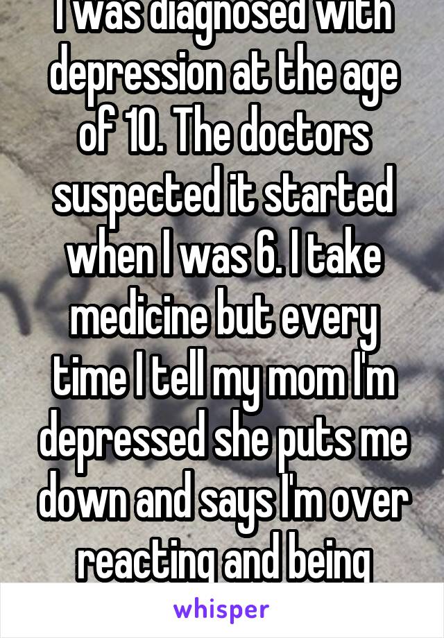 I was diagnosed with depression at the age of 10. The doctors suspected it started when I was 6. I take medicine but every time I tell my mom I'm depressed she puts me down and says I'm over reacting and being selfish. 