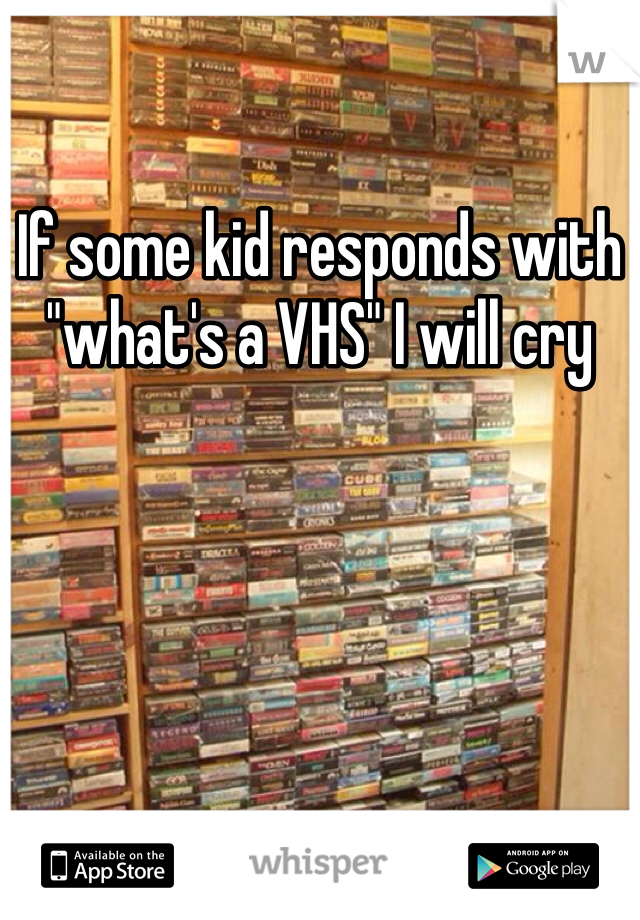 If some kid responds with "what's a VHS" I will cry