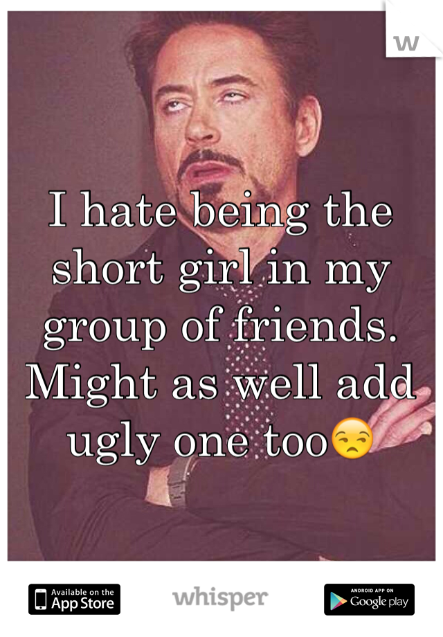 I hate being the short girl in my group of friends. Might as well add ugly one too😒