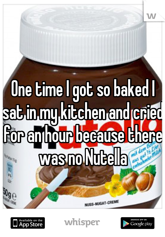 One time I got so baked I sat in my kitchen and cried for an hour because there was no Nutella
