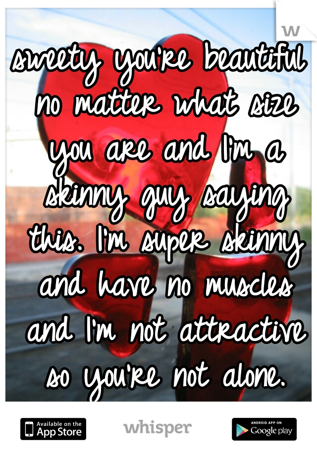 sweety you're beautiful no matter what size you are and I'm a skinny guy saying this. I'm super skinny and have no muscles and I'm not attractive so you're not alone.