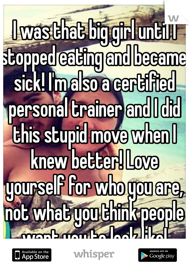 I was that big girl until I stopped eating and became sick! I'm also a certified personal trainer and I did this stupid move when I knew better! Love yourself for who you are, not what you think people want you to look like!
