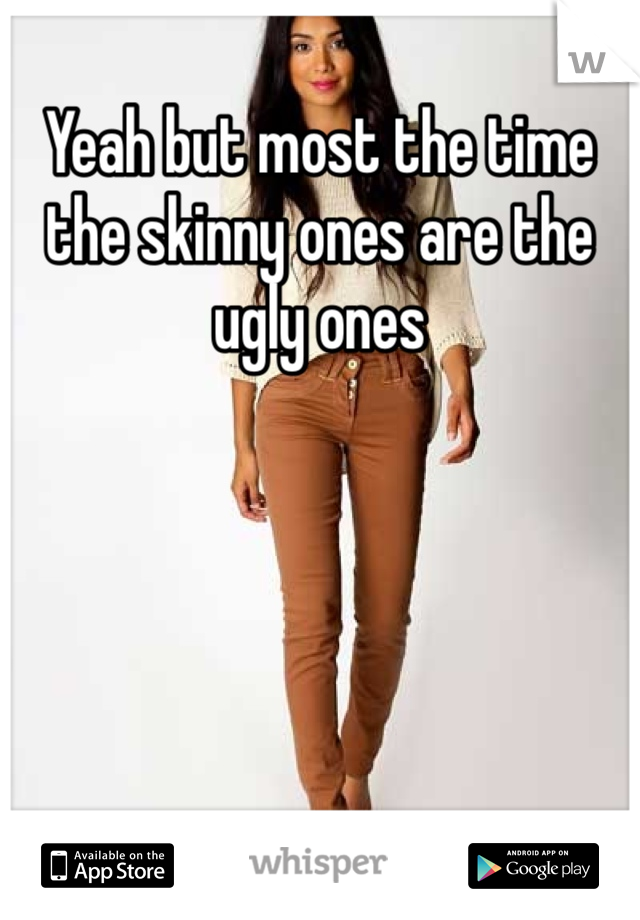 Yeah but most the time the skinny ones are the ugly ones 