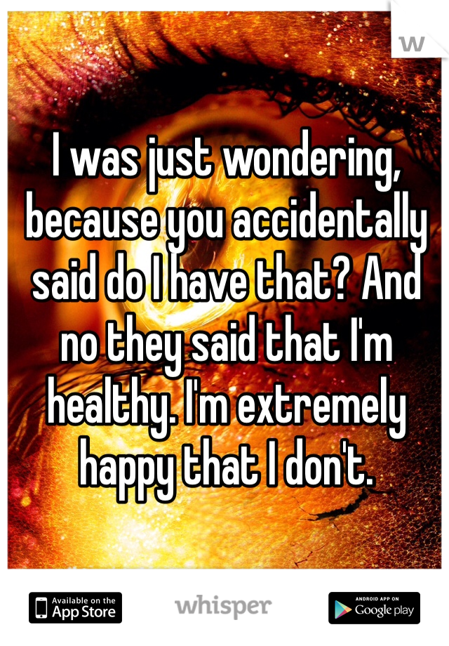 I was just wondering, because you accidentally said do I have that? And no they said that I'm healthy. I'm extremely happy that I don't. 