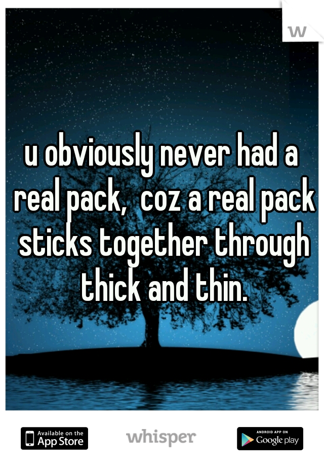 u obviously never had a real pack,  coz a real pack sticks together through thick and thin.