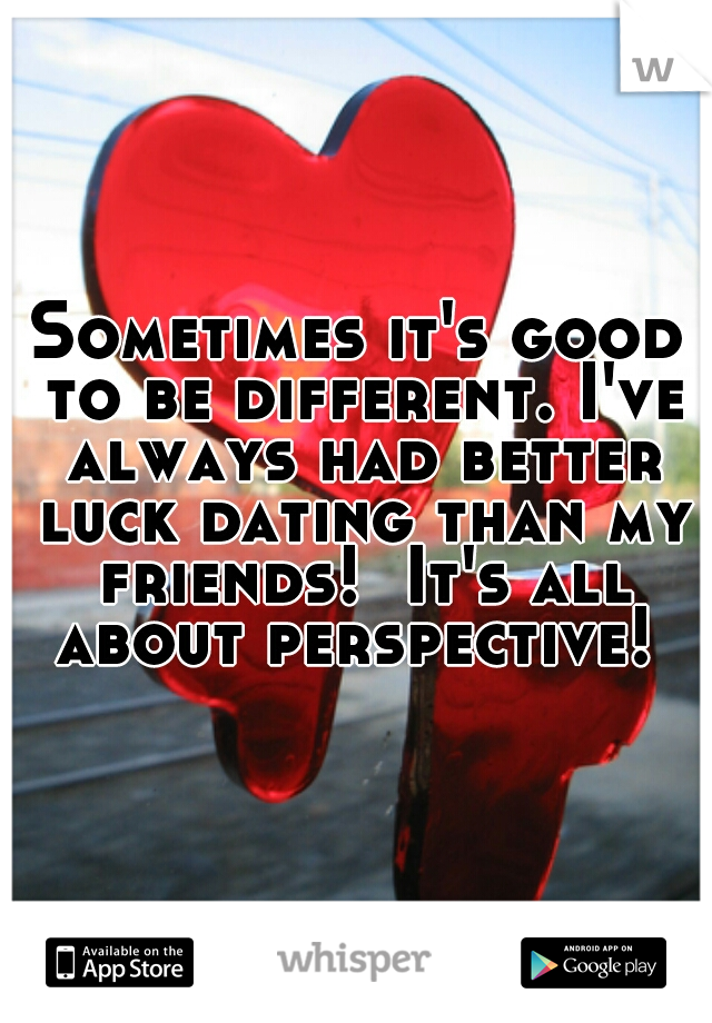 Sometimes it's good to be different. I've always had better luck dating than my friends!  It's all about perspective! 