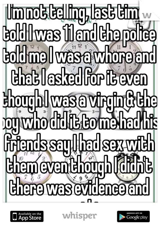 I'm not telling, last time I told I was 11 and the police told me I was a whore and that I asked for it even though I was a virgin & the boy who did it to me had his friends say I had sex with them even though I didn't there was evidence and everything 
I'm never telling