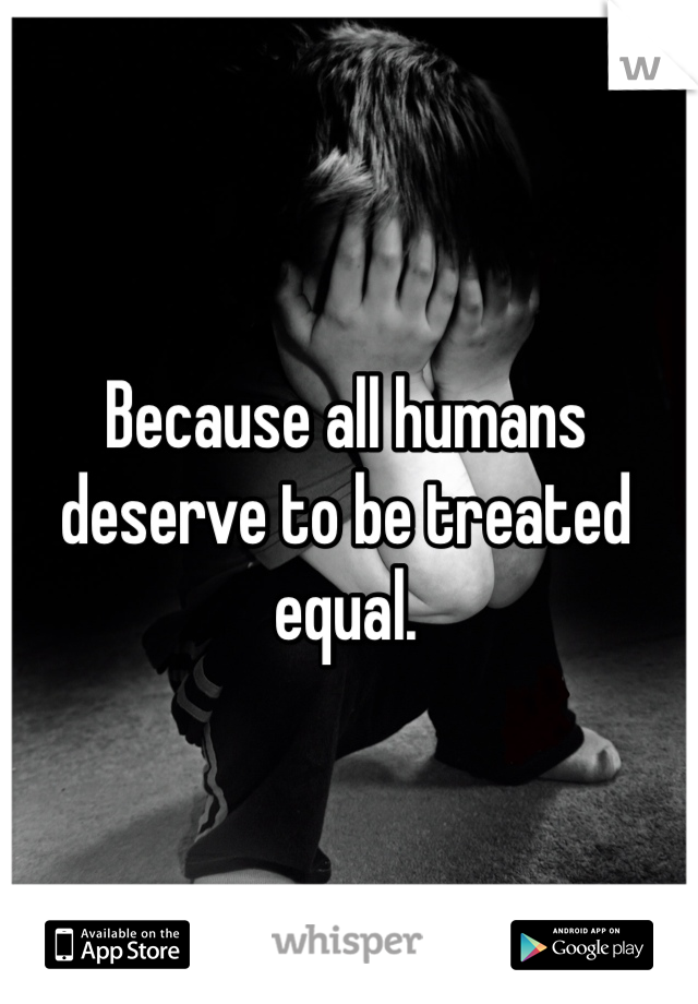 Because all humans deserve to be treated equal. 