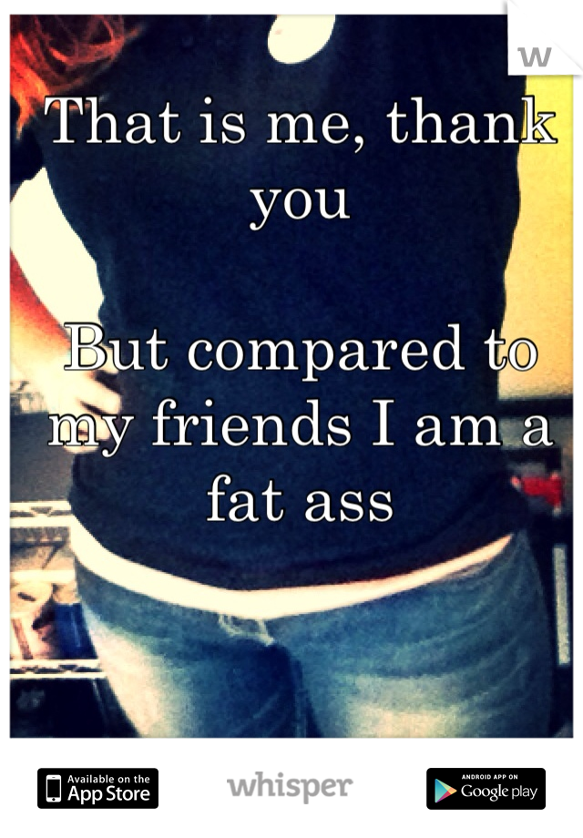 That is me, thank you 

But compared to my friends I am a fat ass