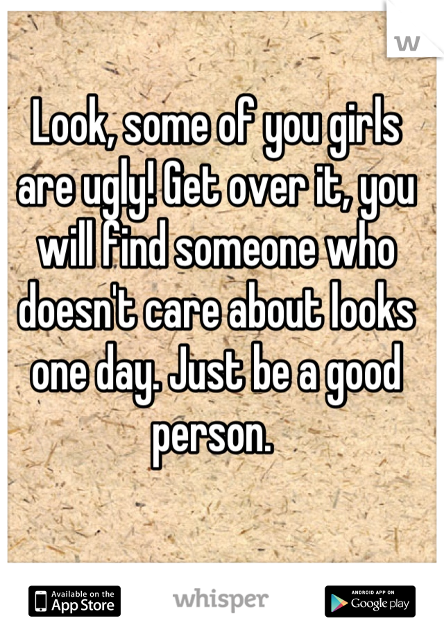 Look, some of you girls are ugly! Get over it, you will find someone who doesn't care about looks one day. Just be a good person. 