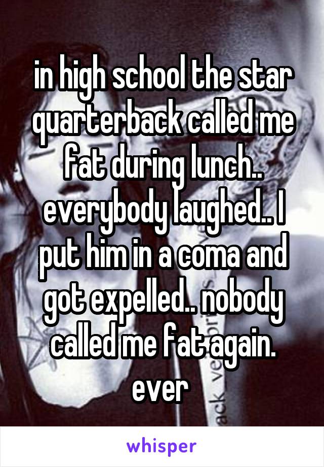 in high school the star quarterback called me fat during lunch.. everybody laughed.. I put him in a coma and got expelled.. nobody called me fat again. ever 