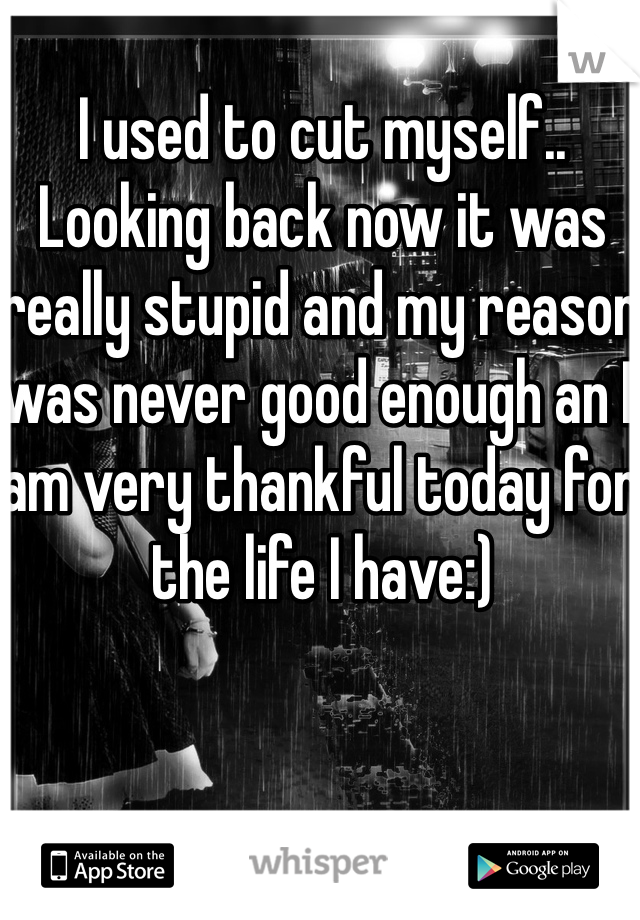 I used to cut myself.. Looking back now it was really stupid and my reason was never good enough an I am very thankful today for the life I have:)