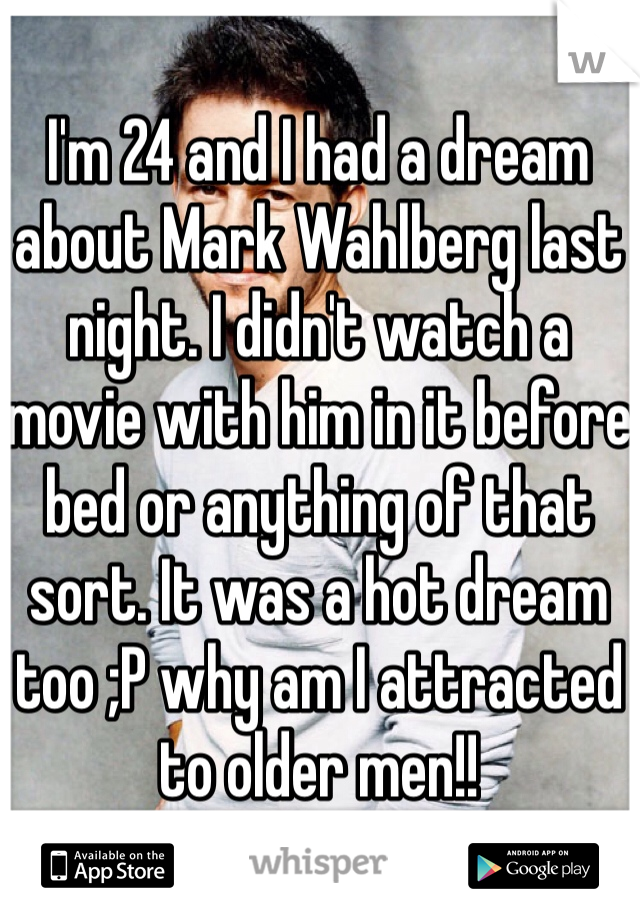 I'm 24 and I had a dream about Mark Wahlberg last night. I didn't watch a movie with him in it before bed or anything of that sort. It was a hot dream too ;P why am I attracted to older men!!