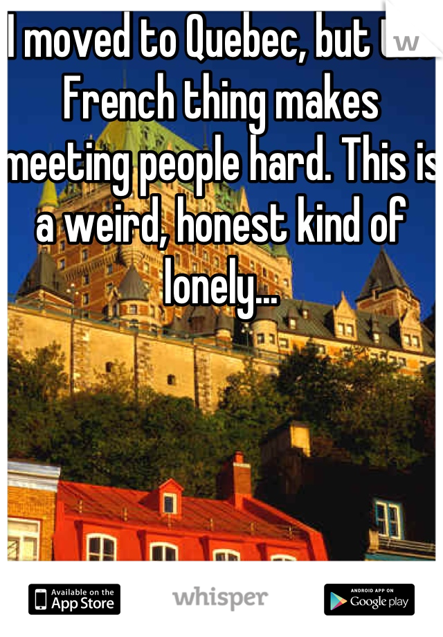 I moved to Quebec, but the French thing makes meeting people hard. This is a weird, honest kind of lonely...