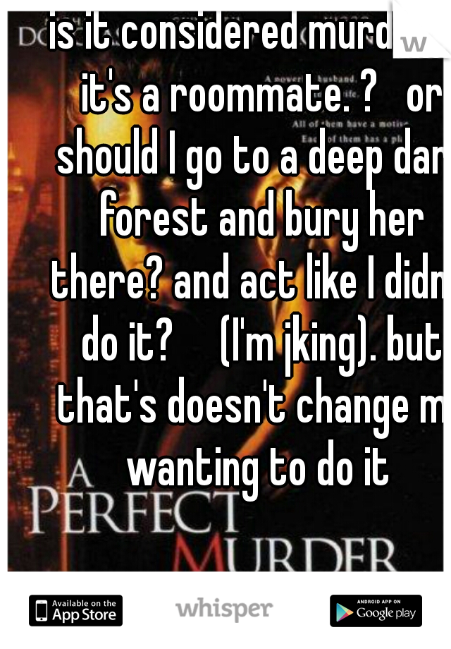 is it considered murder if it's a roommate. ?   or should I go to a deep dark forest and bury her there? and act like I didn't do it?     (I'm jking). but that's doesn't change me wanting to do it 