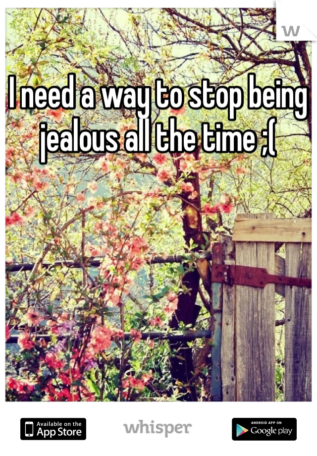 I need a way to stop being jealous all the time ;(