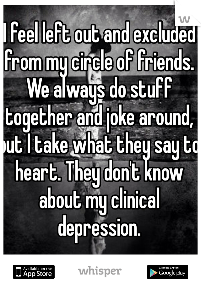 I feel left out and excluded from my circle of friends. We always do stuff together and joke around, but I take what they say to heart. They don't know about my clinical depression. 