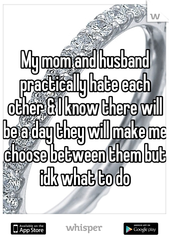 My mom and husband practically hate each other & I know there will be a day they will make me choose between them but idk what to do