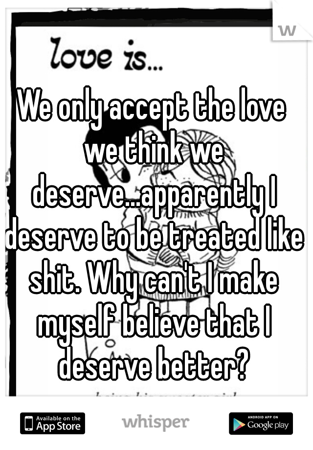 We only accept the love we think we deserve...apparently I deserve to be treated like shit. Why can't I make myself believe that I deserve better?