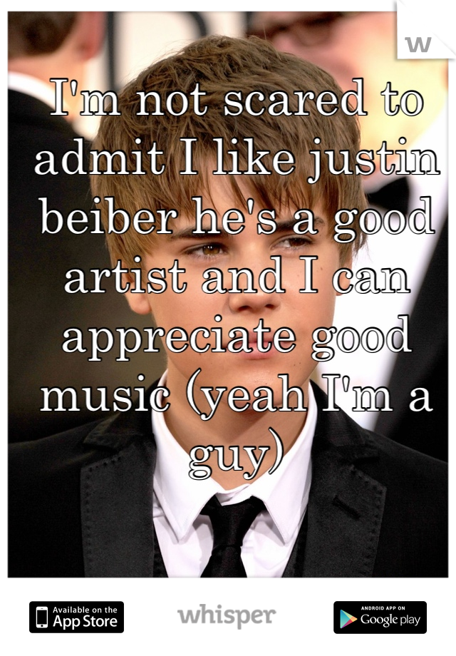 I'm not scared to admit I like justin beiber he's a good artist and I can appreciate good music (yeah I'm a guy)