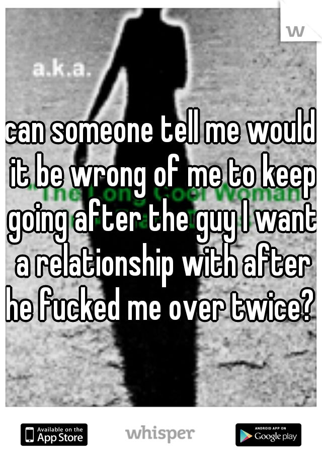 can someone tell me would it be wrong of me to keep going after the guy I want a relationship with after he fucked me over twice? 