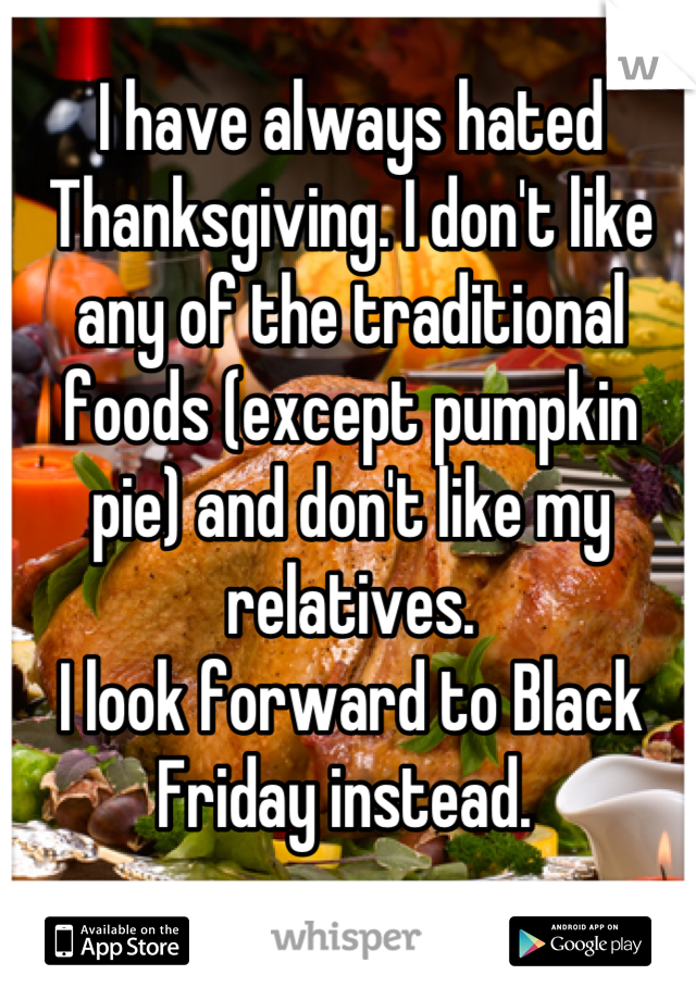 I have always hated Thanksgiving. I don't like any of the traditional foods (except pumpkin pie) and don't like my relatives. 
I look forward to Black Friday instead. 