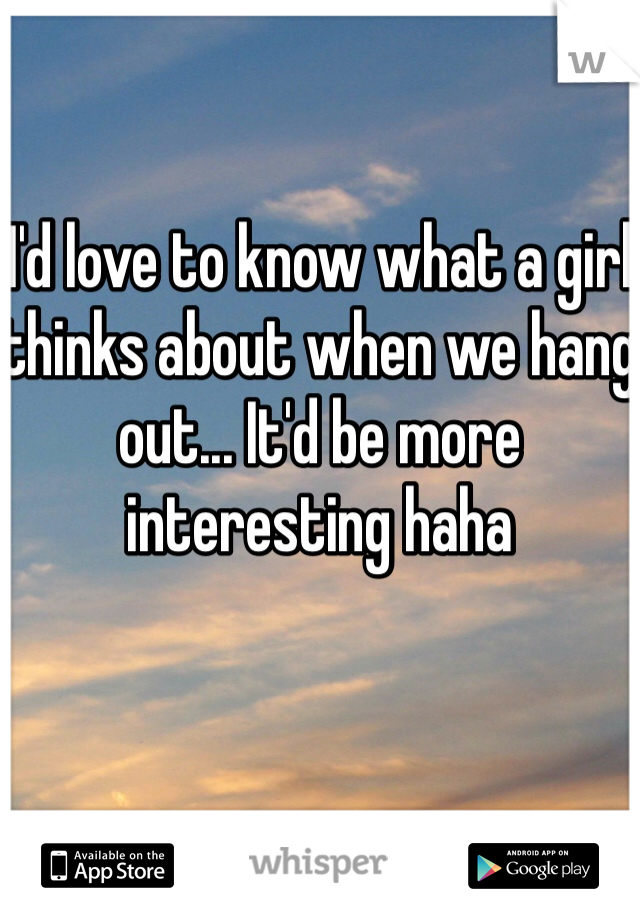 I'd love to know what a girl thinks about when we hang out... It'd be more interesting haha