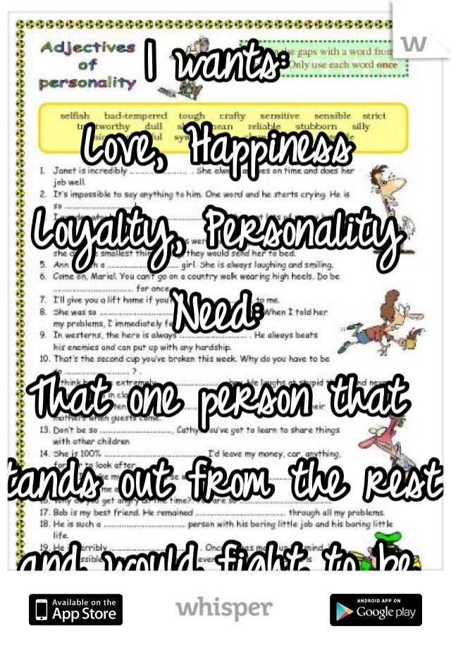 I wants:
Love, Happiness
Loyalty, Personality
Need: 
That one person that stands out from the rest and would fight to be with me.

