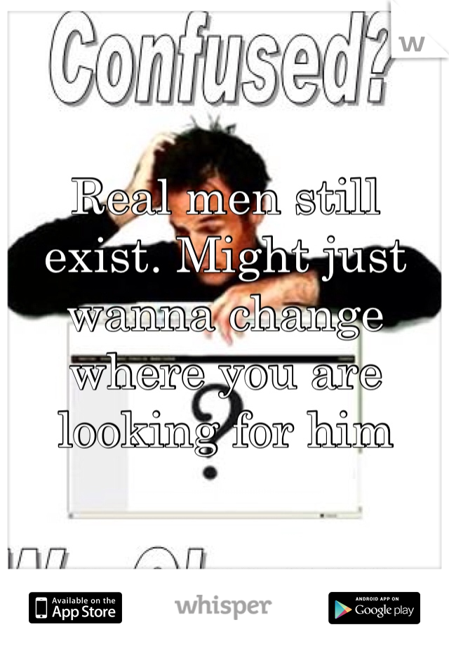 

Real men still exist. Might just wanna change where you are looking for him