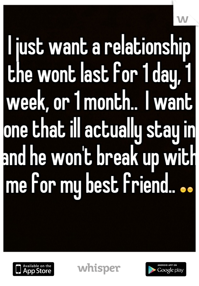 I just want a relationship the wont last for 1 day, 1 week, or 1 month..  I want one that ill actually stay in and he won't break up with me for my best friend.. 😕😐