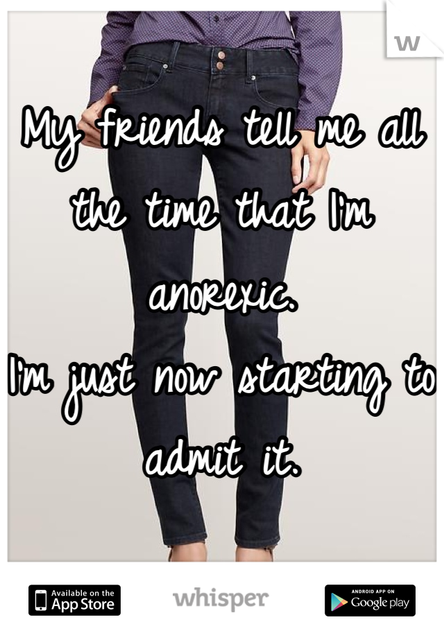 My friends tell me all the time that I'm anorexic. 
I'm just now starting to admit it.
