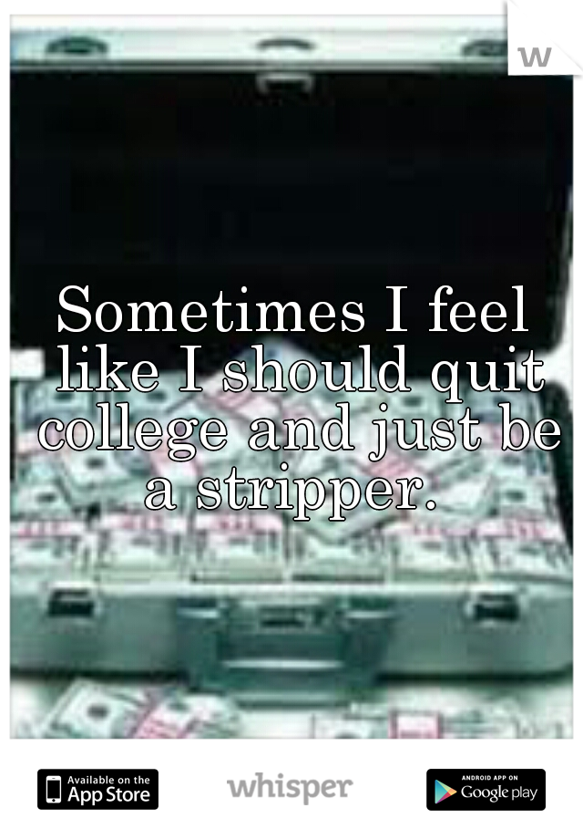 Sometimes I feel like I should quit college and just be a stripper. 