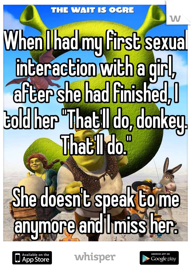 When I had my first sexual interaction with a girl, after she had finished, I told her "That'll do, donkey. That'll do." 

She doesn't speak to me anymore and I miss her.