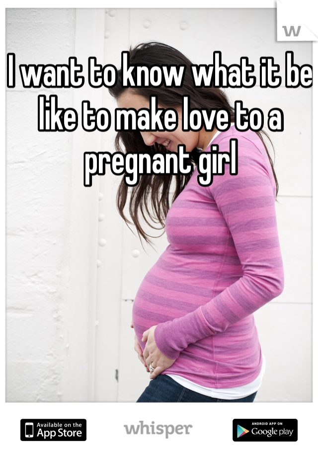 I want to know what it be like to make love to a pregnant girl