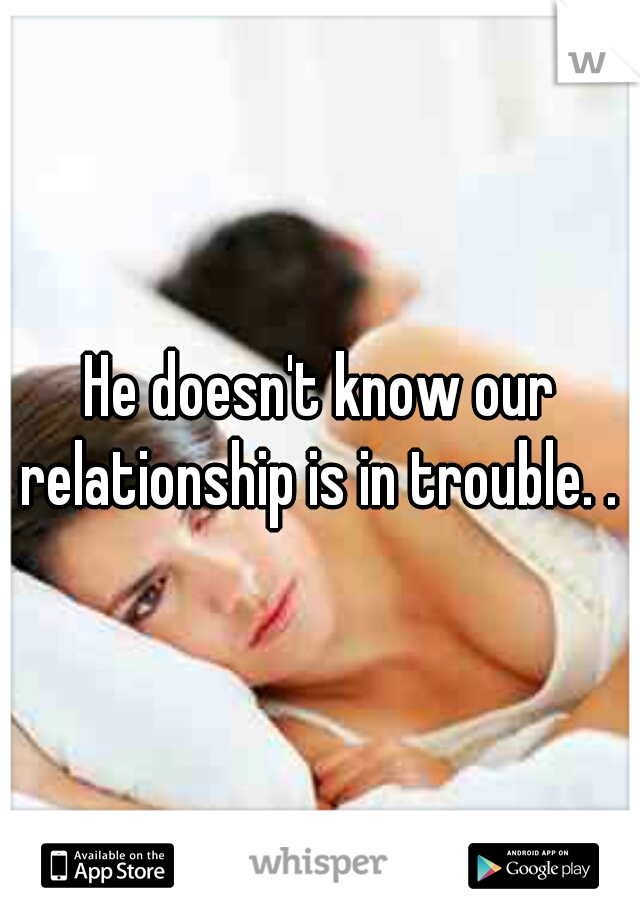 He doesn't know our relationship is in trouble. . 