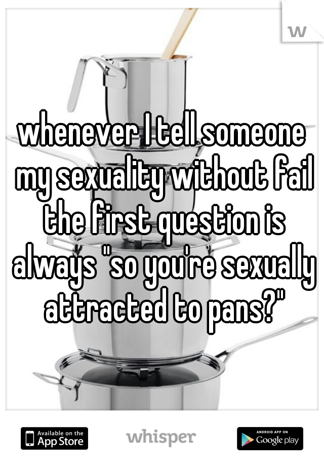 whenever I tell someone my sexuality without fail the first question is always "so you're sexually attracted to pans?"