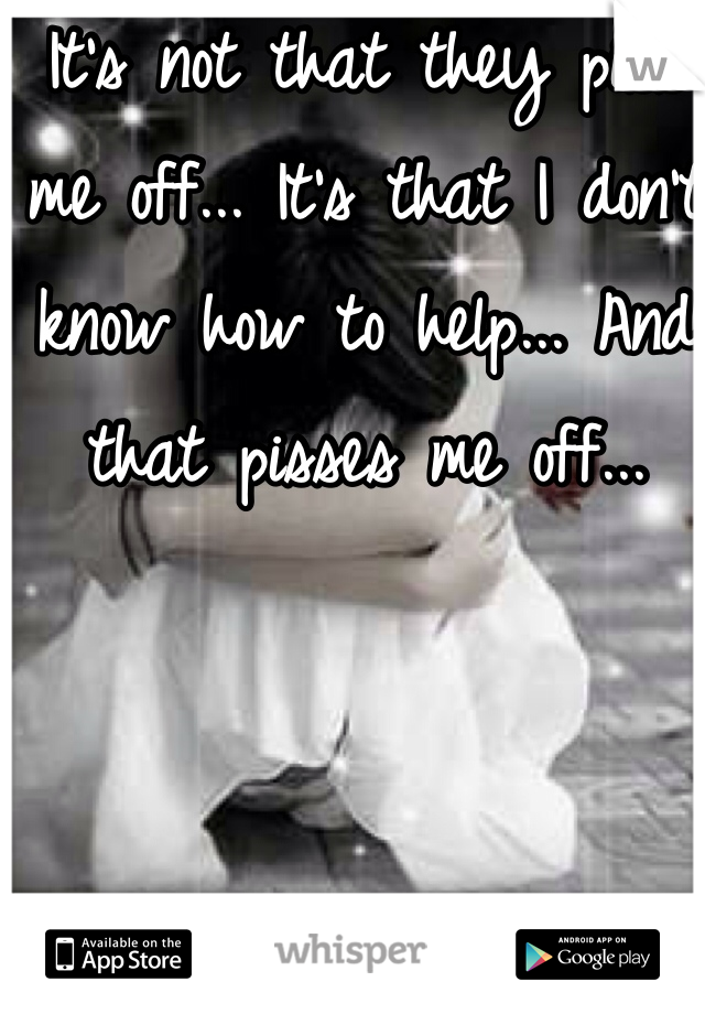 It's not that they piss me off... It's that I don't know how to help... And that pisses me off... 